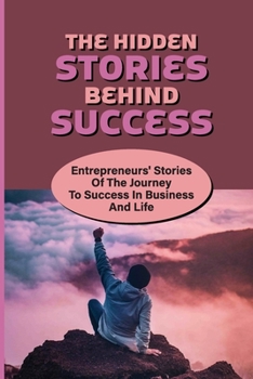 The Hidden Stories Behind Success: Entrepreneurs' Stories Of The Journey To Success In Business And Life: The Keys Of Success Of Successful Entreprene