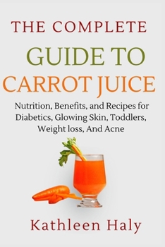 The Complete Guide To Carrot Juice: Nutrition, Benefits, and Recipes for Diabetics, Glowing Skin, Toddlers, Weight loss, And Acne.