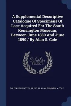 Paperback A Supplemental Descriptive Catalogue Of Specimens Of Lace Acquired For The South Kensington Museum, Between June 1880 And June 1890 / By Alan S. Cole Book