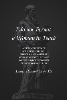 I do not Permit a Woman to Teach: An Examination of Scripture, Church History, and Natural Revelation with Regard to the Subject of Women Preaching in Church
