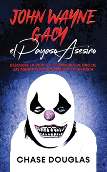 John Wayne Gacy, el Payaso Asesino: Descubre la Vida y los Crímenes de uno de los Asesinos más Infames de la Historia (Spanish Edition)