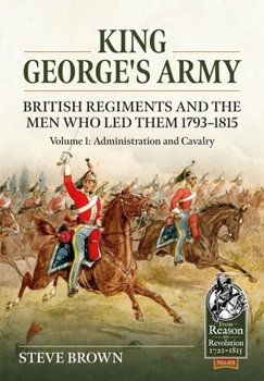 King George's Army: British Regiments and the Men Who Led Them 1793-1815 Volume 1: Administration and Cavalry - Book  of the From Reason to Revolution:  Warfare 1721-1815