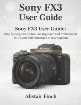 Sony FX3 User Guide: Step-by-step Instructive For Beginner And Professional To Unlock Full Potential Of Your Camera