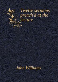 Twelve Sermons Preach'd at the Lecture