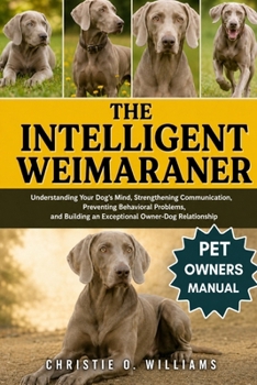 The Intelligent Weimaraner: Understanding Your Dog's Mind, Strengthening Communication, Preventing Behavioral Problems, and Building an Exceptional Ow