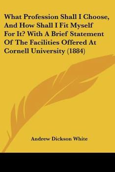 What Profession Shall I Choose, and How Shall I Fit Myself for It?: With a Brief Statement of the Facilities Offered at Cornell University