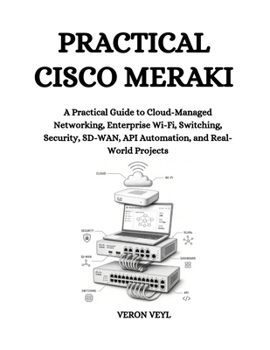Practical Cisco Meraki: A Practical Guide to Cloud-Managed Networking, Enterprise Wi-Fi, Switching, Security, SD-WAN, API Automation, and Real-World Projects