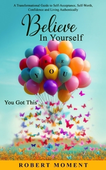 Believe in Yourself- You Got This: A Powerful Transformational Guide to Self-Acceptance, Self-Worth, Confidence and Living Authentically