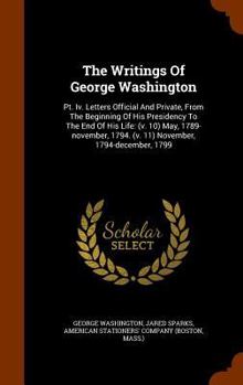 Hardcover The Writings Of George Washington: Pt. Iv. Letters Official And Private, From The Beginning Of His Presidency To The End Of His Life: (v. 10) May, 178 Book