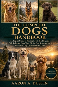 THE COMPLETE DOGS HANDBOOK: An Expert Guide to Raising Loyal, Healthy, and Well-Behaved Dogs Your All-in-One Resource for Successful Dog Ownership and Care