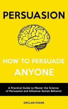 Persuasion - How to Persuade Anyone: A Practical Guide to Master the Science of Persuasion and Influence Human Behavior