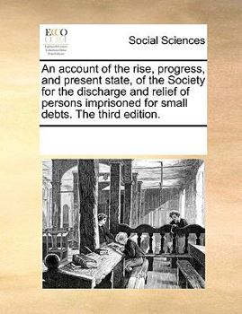 An account of the rise, progress, and present state, of the Society for the discharge and relief of persons imprisoned for small debts. The third edition.