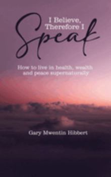 I Believe Therefore I Speak: How to live in health, wealth and peace supernaturally