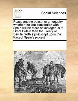 Peace and no peace: or an enquiry whether the late convention with Spain will be more advantageous to Great Britain than the Treaty of Seville. With a postscript upon the King of Spain's protest
