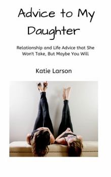 Advice to My Daughter: Relationship and Life Advice That She Won't Take, But Maybe You Will