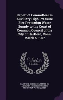 Hardcover Report of Committee On Auxiliary High Pressure Fire Protection Water Supply to the Court of Common Council of the City of Hartford, Conn. March 5, 190 Book