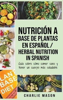 Nutrici�n a base de plantas En espa�ol/ Herbal Nutrition In Spanish: Gu�a sobre c�mo comer sano y tener un cuerpo m�s saludable