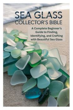 THE SEA GLASS COLLECTOR’S BIBLE: A Complete Beginner’s Guide to Finding, Identifying, and Crafting with Beautiful Sea Glass