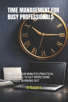 TIME MANAGEMENT FOR BUSY PROFESSIONALS: MASTER YOUR MINUTES PRACTICAL STRATEGIES TO GET MORE DONE WITHOUT BURNING OUT
