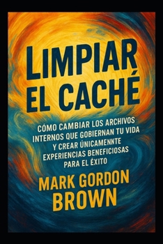 Limpiar el Caché Cómo cambiar los archivos internos que gobiernan tu vida y crear únicamente experiencias beneficiosas para el éxito (Spanish Edition)