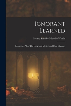 Ignorant Learned; Or, Researches After the Long Lost Mysteries of Free-Masonry; Also the Eleusinian Mysteries, as They Relate to Royal Arch-Masonry