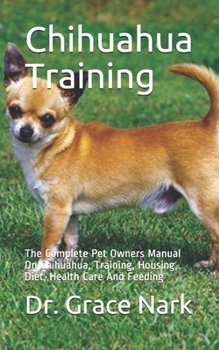 Chihuahua Training: The Complete Pet Owners Manual On Chihuahua, Training, Housing, Diet, Health Care And Feeding