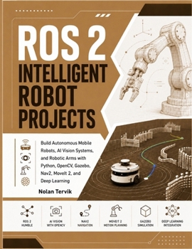 ROS 2 INTELLIGENT ROBOT PROJECTS: Build Autonomous Mobile Robots, AI Vision Systems, and Robotic Arms with Python, OpenCV, Gazebo, Nav2, MoveIt 2, and Deep Learning