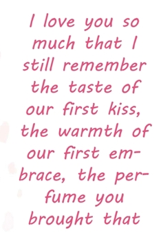 I love you so much that I still remember the taste of our first kiss, the warmth of our first embrace, the perfume you brought that day.: Valentine ... 110 Pages, Soft Matte Cover, 6 x 9 In