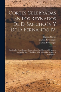 Cortes Celebradas En Los Reynados De D. Sancho Iv Y De D. Fernando Iv.: Publicanlas Con Algunas Observaciones Los Doctores D. Ignacio Jordan De Asso Y Del Rio, Y D. Miguel De Manuel Y Rodriguez...
