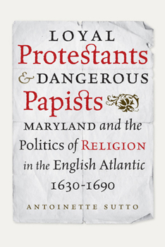 Loyal Protestants and Dangerous Papists: Maryland and the Politics of Religion in the English Atlantic, 1630-1690 - Book  of the Early American Histories