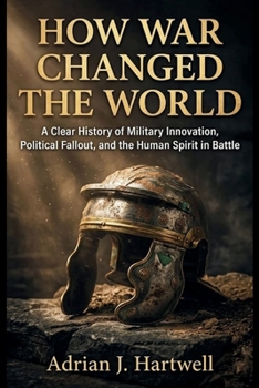 How War Changed the World: A Clear History of Military Innovation, Political Fallout, and the Human Spirit in Battle