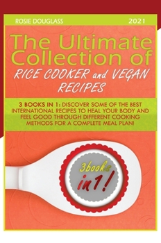 The Ultimate Collection of Rice Cooker and Vegan Recipes: 3 Books in 1: Discover Some of the Best International Recipes to Heal Your Body and Feel Good Through Different Cooking Methods for a Complete