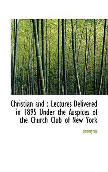 Christian And : Lectures Delivered in 1895 under the Auspices of the Church Club of New York