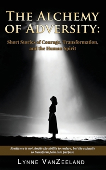 The Alchemy of Adversity: Short Stories of Courage, Transformation, and the Human Spirit