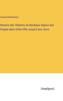 Histoire des Théatres de Bordeaux Depuis leur Origine dans Cette Ville Jusqu'à nos Jours