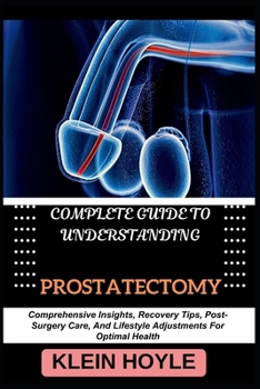 COMPLETE GUIDE TO UNDERSTANDING PROSTATECTOMY: Comprehensive Insights, Recovery Tips, Post-Surgery Care, And Lifestyle Adjustments For Optimal Health
