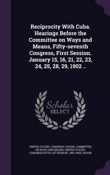 Reciprocity with Cuba. Hearings Before the Committee on Ways and Means, Fifty-Seventh Congress, First Session. January 15, 16, 21, 22, 23, 24, 25, 28, 29, 1902 ..