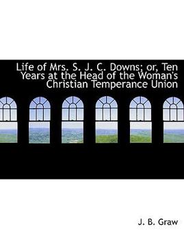 Life of Mrs S J C Downs; or, Ten Years at the Head of the Woman's Christian Temperance Union