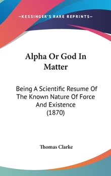 Hardcover Alpha Or God In Matter: Being A Scientific Resume Of The Known Nature Of Force And Existence (1870) Book