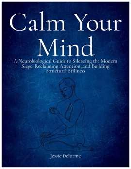 Calm Your Mind: A Neurobiological Guide to Silencing the Modern Siege, Reclaiming Attention, and Building Structural Stillness