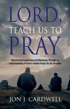 Lord, Teach Us to Pray: How to Pray Powerfully and Effectively Through an Understanding of Christ's Model Prayer for His Disciples