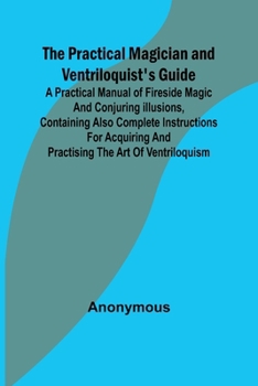 The Practical Magician and Ventriloquist's Guide; A practical manual of fireside magic and conjuring illusions, containing also complete instructions ... and practising the art of ventriloquism.