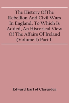 Paperback The History Of The Rebellion And Civil Wars In England, To Which Is Added, An Historical View Of The Affairs Of Ireland (Volume I) Part I. Book