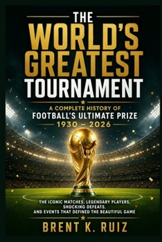 The World's Greatest Tournament: A Complete History of Football's Ultimate Prize 1930 – 2026: The Iconic Matches, Legendary Players, Shocking Defeats, and Events That Defined the Beautiful Game