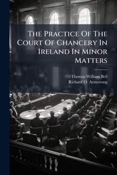 The practice of the Court of Chancery in Ireland in minor matters: with forms, general orders, regulations and schedules of fees / by Thomas W. Bell and Richard O. Armstrong.