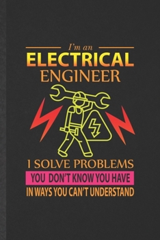 I'm an Electrical Engineer I Solve Problems You Don't Know You Have in Ways You Can't Understand: Funny Electrical Engineering Lined Notebook/ Blank ... Graphic Birthday Gift Modern 6x9 110 Pages