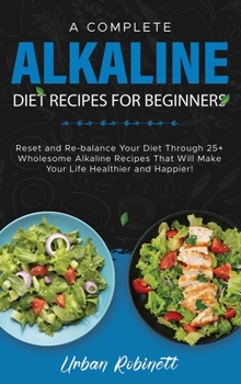 A Complete Alkaline Diet Recipes for Beginners: Reset and Re-balance Your Diet Through 25+ Wholesome Alkaline Recipes That Will Make Your Life Healthier and Happier!