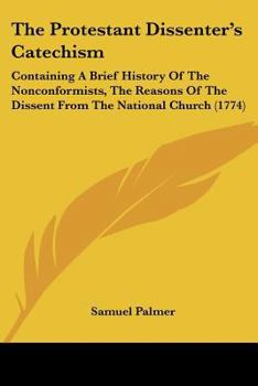 Paperback The Protestant Dissenter's Catechism: Containing A Brief History Of The Nonconformists, The Reasons Of The Dissent From The National Church (1774) Book