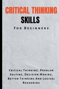Critical Thinking Skills For Beginners: The Complete Guide To Critical Thinking, Problem Solving, Decision Making, Better Thinking And Logical Reasoning