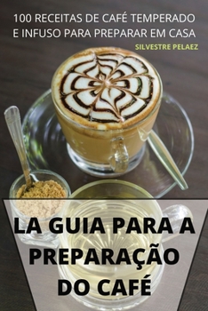 La Guia Para a Preparação Do Café: 100 Receitas de Café Temperado E Infuso Para Preparar Em Casa